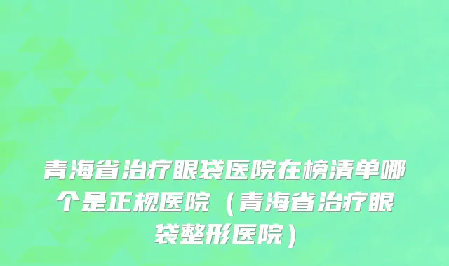 青海省治疗眼袋医院在榜清单哪个是正规医院（青海省治疗眼袋整形医院）