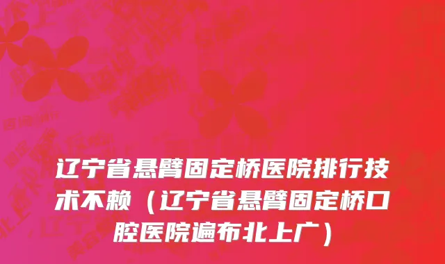 辽宁省悬臂固定桥医院排行技术不赖（辽宁省悬臂固定桥口腔医院遍布北上广）