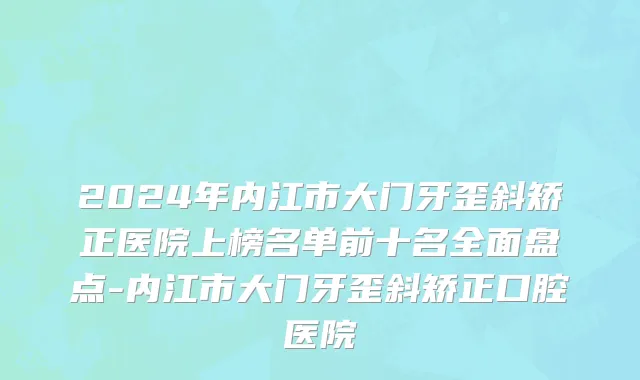 2024年内江市大门牙歪斜矫正医院上榜名单前十名全面盘点-内江市大门牙歪斜矫正口腔医院