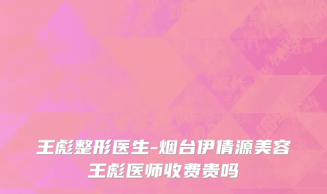 王彪整形医生-烟台伊倩源美容王彪医师收费贵吗