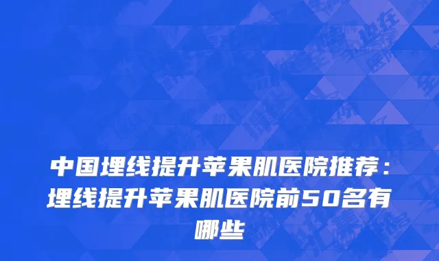 中国埋线提升苹果肌医院推荐：埋线提升苹果肌医院前50名有哪些