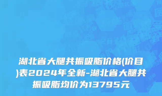 湖北省大腿共振吸脂价格(价目)表2024年全新-湖北省大腿共振吸脂均价为13795元