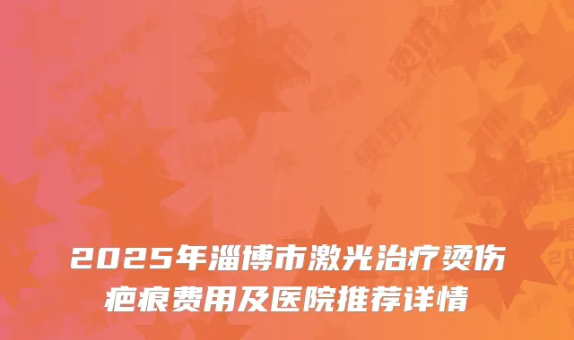 2025年淄博市激光治疗烫伤疤痕费用及医院推荐详情