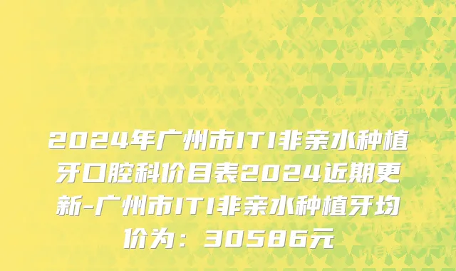 2024年广州市ITI非亲水种植牙口腔科价目表2024近期更新-广州市ITI非亲水种植牙均价为：30586元