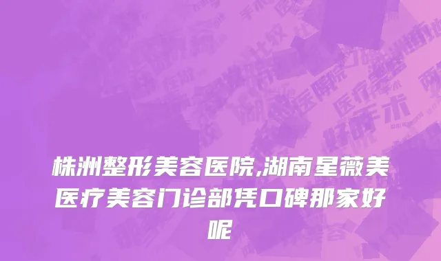 株洲整形美容医院,湖南星薇美医疗美容门诊部凭口碑那家好呢