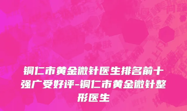 铜仁市黄金微针医生排名前十强广受好评-铜仁市黄金微针整形医生