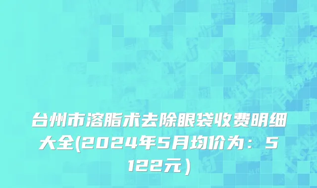 台州市溶脂术去除眼袋收费明细大全(2024年5月均价为：5122元）
