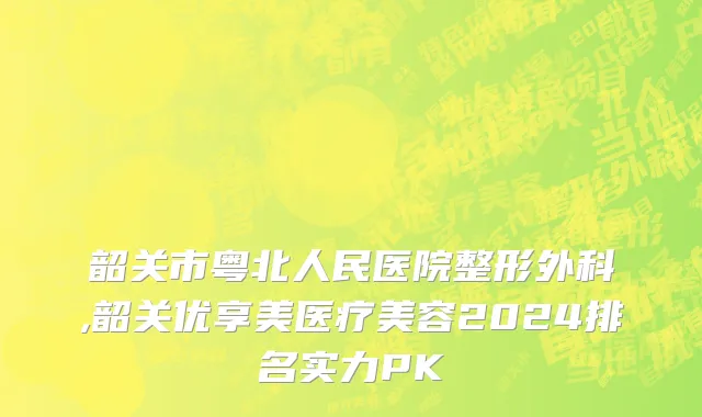 韶关市粤北人民医院整形外科,韶关优享美医疗美容2024排名实力PK