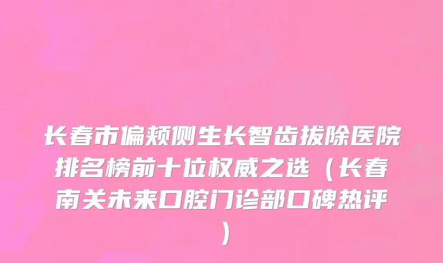 长春市偏颊侧生长智齿拔除医院排名榜前十位权威之选（长春南关未来口腔门诊部口碑热评）