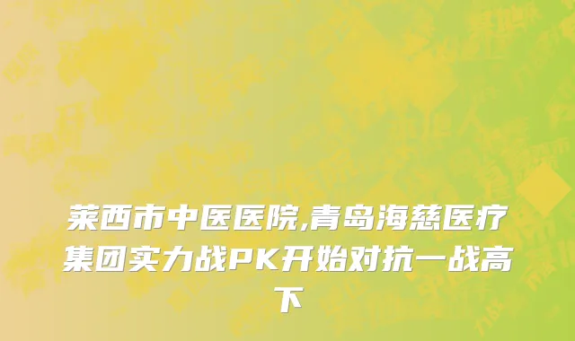 莱西市中医医院,青岛海慈医疗集团实力战PK开始对抗一战高下