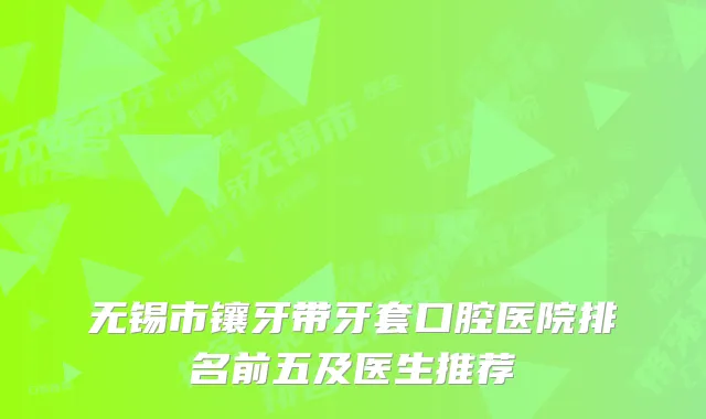 无锡市镶牙带牙套口腔医院排名前五及医生推荐