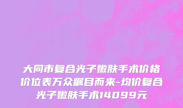 大同市复合光子嫩肤手术价格价位表万众瞩目而来-均价复合光子嫩肤手术14099元