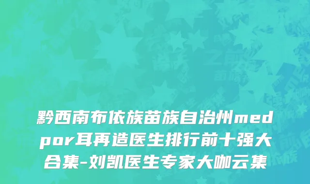 黔西南布依族苗族自治州medpor耳再造医生排行前十强大合集-刘凯医生专家大咖云集