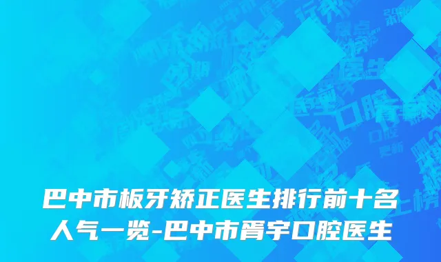巴中市板牙矫正医生排行前十名人气一览-巴中市胥宇口腔医生
