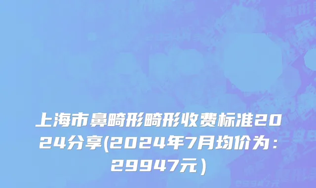 上海市鼻畸形畸形收费标准2024分享(2024年7月均价为：29947元）
