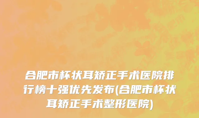 合肥市杯状耳矫正手术医院排行榜十强优先发布(合肥市杯状耳矫正手术整形医院)