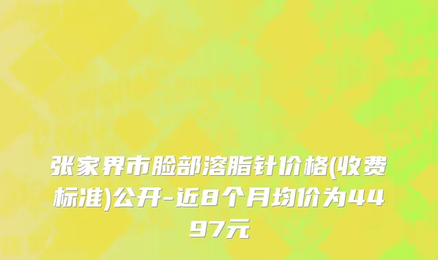 张家界市脸部溶脂针价格(收费标准)公开-近8个月均价为4497元