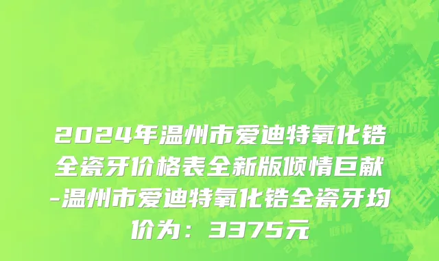 2024年温州市爱迪特氧化锆全瓷牙价格表全新版倾情巨献-温州市爱迪特氧化锆全瓷牙均价为：3375元