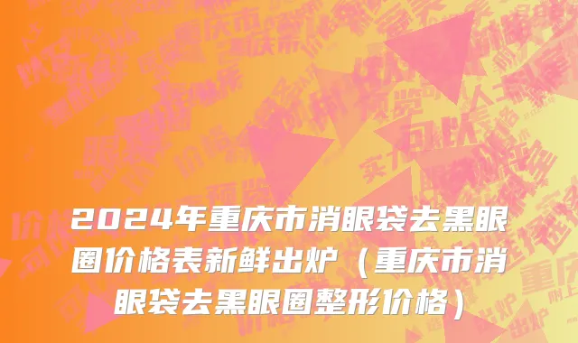 2024年重庆市消眼袋去黑眼圈价格表新鲜出炉（重庆市消眼袋去黑眼圈整形价格）