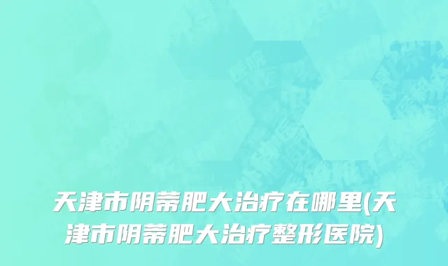 天津市阴蒂肥大治疗在哪里(天津市阴蒂肥大治疗整形医院)
