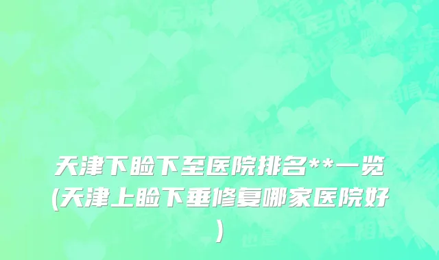 天津下睑下至医院排名**一览(天津上睑下垂修复哪家医院好)