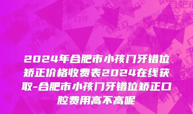 2024年合肥市小孩门牙错位矫正价格收费表2024在线获取-合肥市小孩门牙错位矫正口腔费用高不高呢