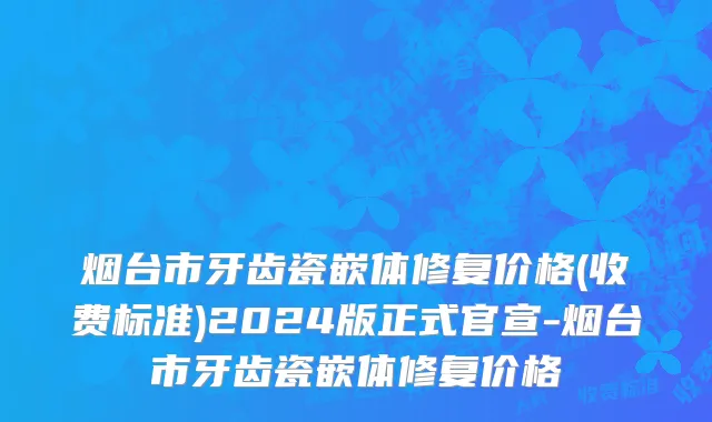 烟台市牙齿瓷嵌体修复价格(收费标准)2024版正式官宣-烟台市牙齿瓷嵌体修复价格