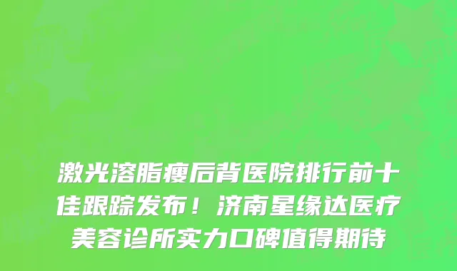 激光溶脂瘦后背医院排行前十佳跟踪发布!济南星缘达医疗美容诊所实力口碑值得期待