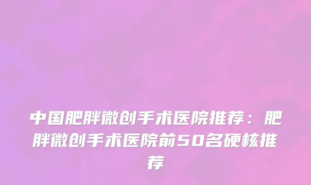 中国肥胖微创手术医院推荐：肥胖微创手术医院前50名硬核推荐