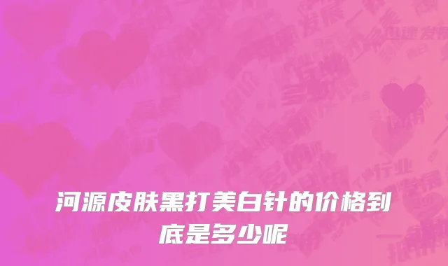 河源皮肤黑打美白针的价格到底是多少呢