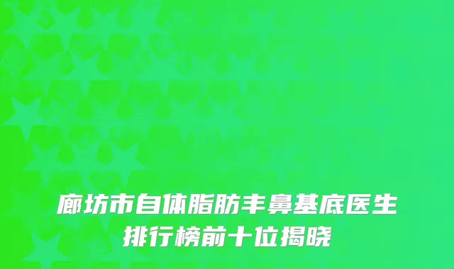 廊坊市自体脂肪丰鼻基底医生排行榜前十位揭晓