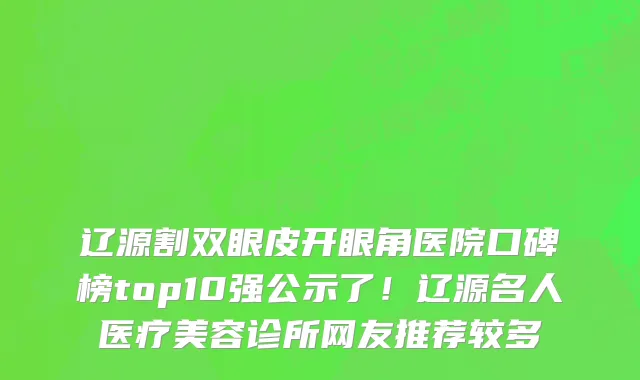 辽源割双眼皮开眼角医院口碑榜top10强公示了！辽源名人医疗美容诊所网友推荐较多