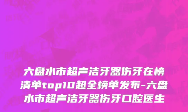 六盘水市超声洁牙器伤牙在榜清单top10超全榜单发布-六盘水市超声洁牙器伤牙口腔医生
