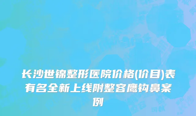 长沙世锦整形医院价格(价目)表有名全新上线附整容鹰钩鼻案例