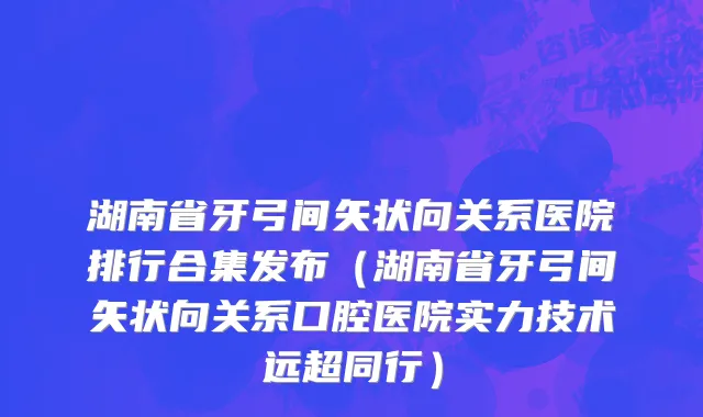 湖南省牙弓间矢状向关系医院排行合集发布（湖南省牙弓间矢状向关系口腔医院实力技术远超同行）