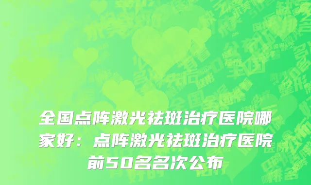 全国点阵激光祛斑治疗医院哪家好：点阵激光祛斑治疗医院前50名名次公布