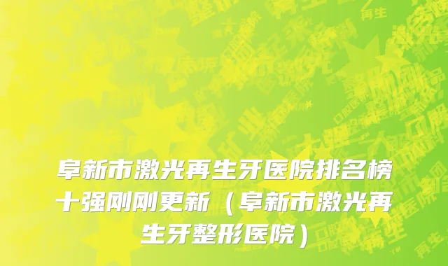 阜新市激光再生牙医院排名榜十强刚刚更新（阜新市激光再生牙整形医院）