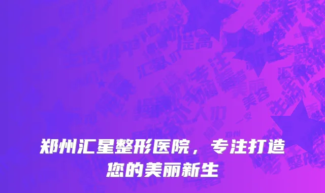 郑州汇星整形医院，专注打造您的美丽新生