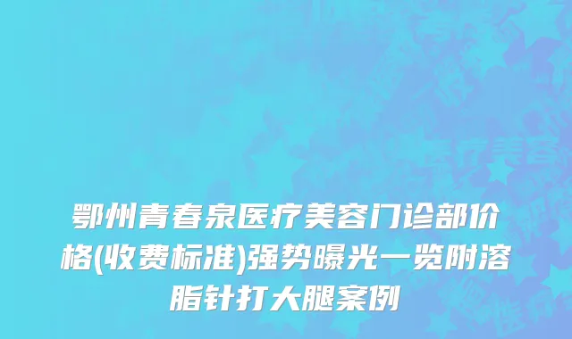 鄂州青春泉医疗美容门诊部价格(收费标准)强势曝光一览附溶脂针打大腿案例