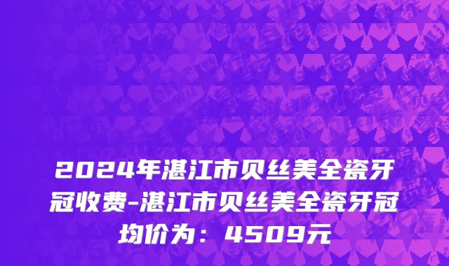 2024年湛江市贝丝美全瓷牙冠收费-湛江市贝丝美全瓷牙冠均价为：4509元