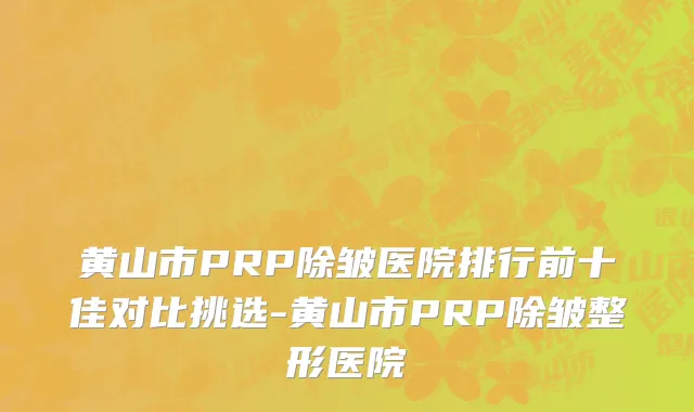 黄山市PRP除皱医院排行前十佳对比挑选-黄山市PRP除皱整形医院