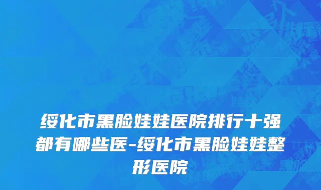 绥化市黑脸娃娃医院排行十强都有哪些医-绥化市黑脸娃娃整形医院