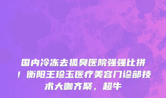 国内冷冻去狐臭医院强强比拼!衡阳王珍玉医疗美容门诊部技术大咖齐聚,超牛