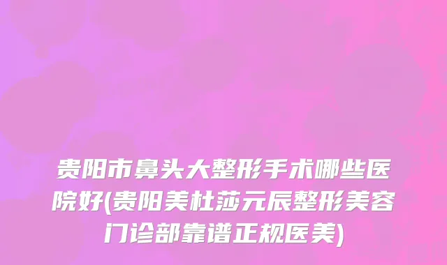 贵阳市鼻头大整形手术哪些医院好(贵阳美杜莎元辰整形美容门诊部靠谱正规医美)