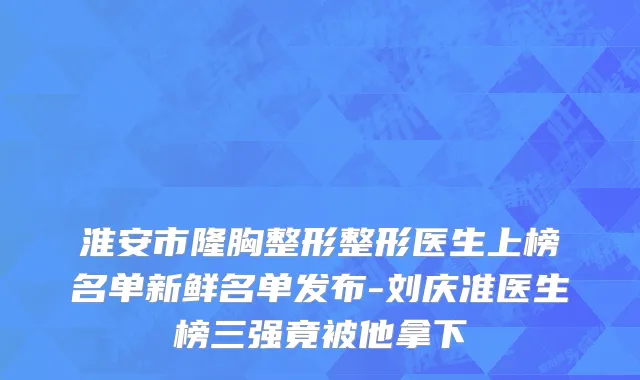 淮安市隆胸整形整形医生上榜名单新鲜名单发布-刘庆准医生榜三强竟被他拿下