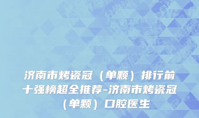 济南市烤瓷冠（单颗）排行前十强榜超全推荐-济南市烤瓷冠（单颗）口腔医生