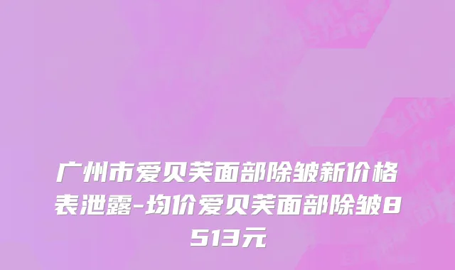 广州市爱贝芙面部除皱新价格表泄露-均价爱贝芙面部除皱8513元