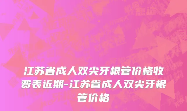 江苏省成人双尖牙根管价格收费表近期-江苏省成人双尖牙根管价格