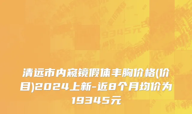 清远市内窥镜假体丰胸价格(价目)2024上新-近8个月均价为19345元