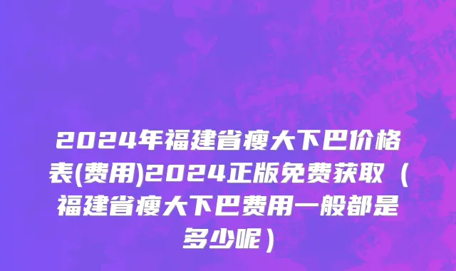 2024年福建省瘦大下巴价格表(费用)2024正版免费获取（福建省瘦大下巴费用一般都是多少呢）